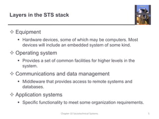 Layers in the STS stackEquipmentHardware devices, some of which may be computers. Most devices will include an embedded system of some kind.Operating systemProvides a set of common facilities for higher levels in the system.Communications and data managementMiddleware that provides access to remote systems and databases.Application systemsSpecific functionality to meet some organization requirements.Chapter 10 Sociotechnical Systems5