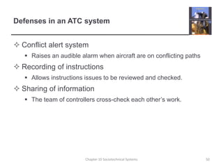 Defenses in an ATC systemConflict alert systemRaises an audible alarm when aircraft are on conflicting pathsRecording of instructionsAllows instructions issues to be reviewed and checked.Sharing of informationThe team of controllers cross-check each other’s work.Chapter 10 Sociotechnical Systems50
