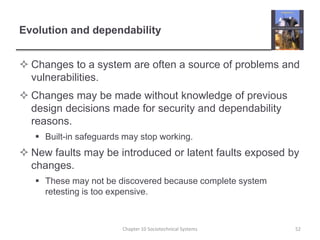 Evolution and dependabilityChanges to a system are often a source of problems and vulnerabilities.Changes may be made without knowledge of previous design decisions made for security and dependability reasons. Built-in safeguards may stop working.New faults may be introduced or latent faults exposed by changes. These may not be discovered because complete system retesting is too expensive.Chapter 10 Sociotechnical Systems52