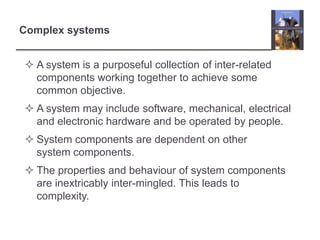 Complex systemsA system is a purposeful collection of inter-related components working together to achieve some common objective. A system may include software, mechanical, electrical and electronic hardware and be operated by people.System components are dependent on other system components.The properties and behaviour of system components are inextricably inter-mingled. This leads to complexity.