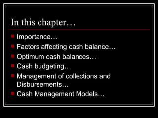 In this chapter… Importance… Factors affecting cash balance… Optimum cash balances… Cash budgeting… Management of collections and Disbursements… Cash Management Models… 