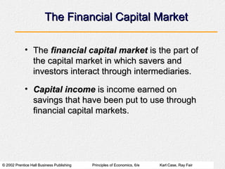 © 2002 Prentice Hall Business Publishing© 2002 Prentice Hall Business Publishing Principles of Economics, 6/ePrinciples of Economics, 6/e Karl Case, Ray FairKarl Case, Ray Fair
The Financial Capital MarketThe Financial Capital Market
• TheThe financial capital marketfinancial capital market is the part ofis the part of
the capital market in which savers andthe capital market in which savers and
investors interact through intermediaries.investors interact through intermediaries.
• Capital incomeCapital income is income earned onis income earned on
savings that have been put to use throughsavings that have been put to use through
financial capital markets.financial capital markets.
 