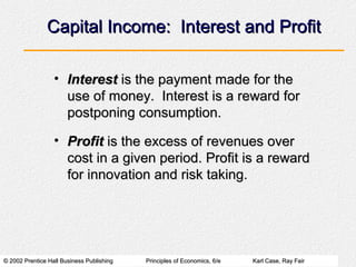 © 2002 Prentice Hall Business Publishing© 2002 Prentice Hall Business Publishing Principles of Economics, 6/ePrinciples of Economics, 6/e Karl Case, Ray FairKarl Case, Ray Fair
Capital Income: Interest and ProfitCapital Income: Interest and Profit
• InterestInterest is the payment made for theis the payment made for the
use of money. Interest is a reward foruse of money. Interest is a reward for
postponing consumption.postponing consumption.
• ProfitProfit is the excess of revenues overis the excess of revenues over
cost in a given period. Profit is a rewardcost in a given period. Profit is a reward
for innovation and risk taking.for innovation and risk taking.
 