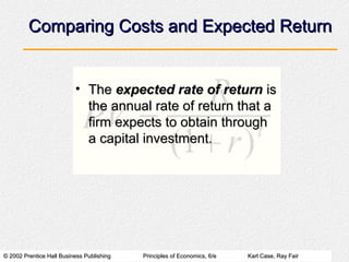 © 2002 Prentice Hall Business Publishing© 2002 Prentice Hall Business Publishing Principles of Economics, 6/ePrinciples of Economics, 6/e Karl Case, Ray FairKarl Case, Ray Fair
Comparing Costs and Expected ReturnComparing Costs and Expected Return
• TheThe expected rate of returnexpected rate of return isis
the annual rate of return that athe annual rate of return that a
firm expects to obtain throughfirm expects to obtain through
a capital investment.a capital investment.
 