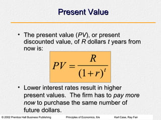 © 2002 Prentice Hall Business Publishing© 2002 Prentice Hall Business Publishing Principles of Economics, 6/ePrinciples of Economics, 6/e Karl Case, Ray FairKarl Case, Ray Fair
Present ValuePresent Value
• The present value (The present value (PVPV), or present), or present
discounted value, ofdiscounted value, of RR dollarsdollars tt years fromyears from
now is:now is:
• Lower interest rates result in higherLower interest rates result in higher
present values. The firm has topresent values. The firm has to pay morepay more
nownow to purchase the same number ofto purchase the same number of
future dollars.future dollars.
 