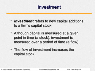 © 2002 Prentice Hall Business Publishing© 2002 Prentice Hall Business Publishing Principles of Economics, 6/ePrinciples of Economics, 6/e Karl Case, Ray FairKarl Case, Ray Fair
InvestmentInvestment
• InvestmentInvestment refers to new capital additionsrefers to new capital additions
to a firm’s capital stock.to a firm’s capital stock.
• Although capital is measured at a givenAlthough capital is measured at a given
point in time (a stock), investment ispoint in time (a stock), investment is
measured over a period of time (a flow).measured over a period of time (a flow).
• The flow of investment increases theThe flow of investment increases the
capital stock.capital stock.
 