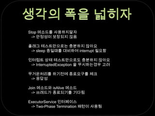 생각의 폭을 넓히자Stop 메소드를 사용하지말자   -> 안정성이 보장되지 않음플래그 테스트만으로는 충분하지 않아요   -> sleep 중일때를 대비하여 interrupt 필요함인터럽트 상태 테스트만으로도 충분하지 않아요   -> InterruptedException 을 무시하는경우 고려무거운처리를 하기전에 종료요구를 체크   -> 응답성Join 메소드와 isAlive 메소드   -> 쓰레드가 종료되기를 기다림ExecutorService 인터페이스   -> Two-Phase Termination 패턴이 사용됨