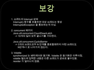 보강1. 쓰레드의 Interrupt 상태   Interrupt() 함수를 호출하면 대상 쓰레드는 항상               InterruptedException 을 통보하는게 아님.2. concurrent 패키지   Java.util.concurrent.CountDownLatch      -> 10개의 일이 모두 끝나기를 기다린다.   Java.util.concurrent.CyclicBarrier      -> 3개의 쓰레드모두 N 단계를 종료할때까지 어떤 쓰레드도           N단계+1 로 나아가지 않는다.3. Volatile   synchronized 는 배타제어와 동기화. Volatile 은 동기화만 이루어짐.   volatile 필드에 입력한 내용은 다른 쓰레드가 곧바로 볼수있음.reorder 가 일어나지 않음.