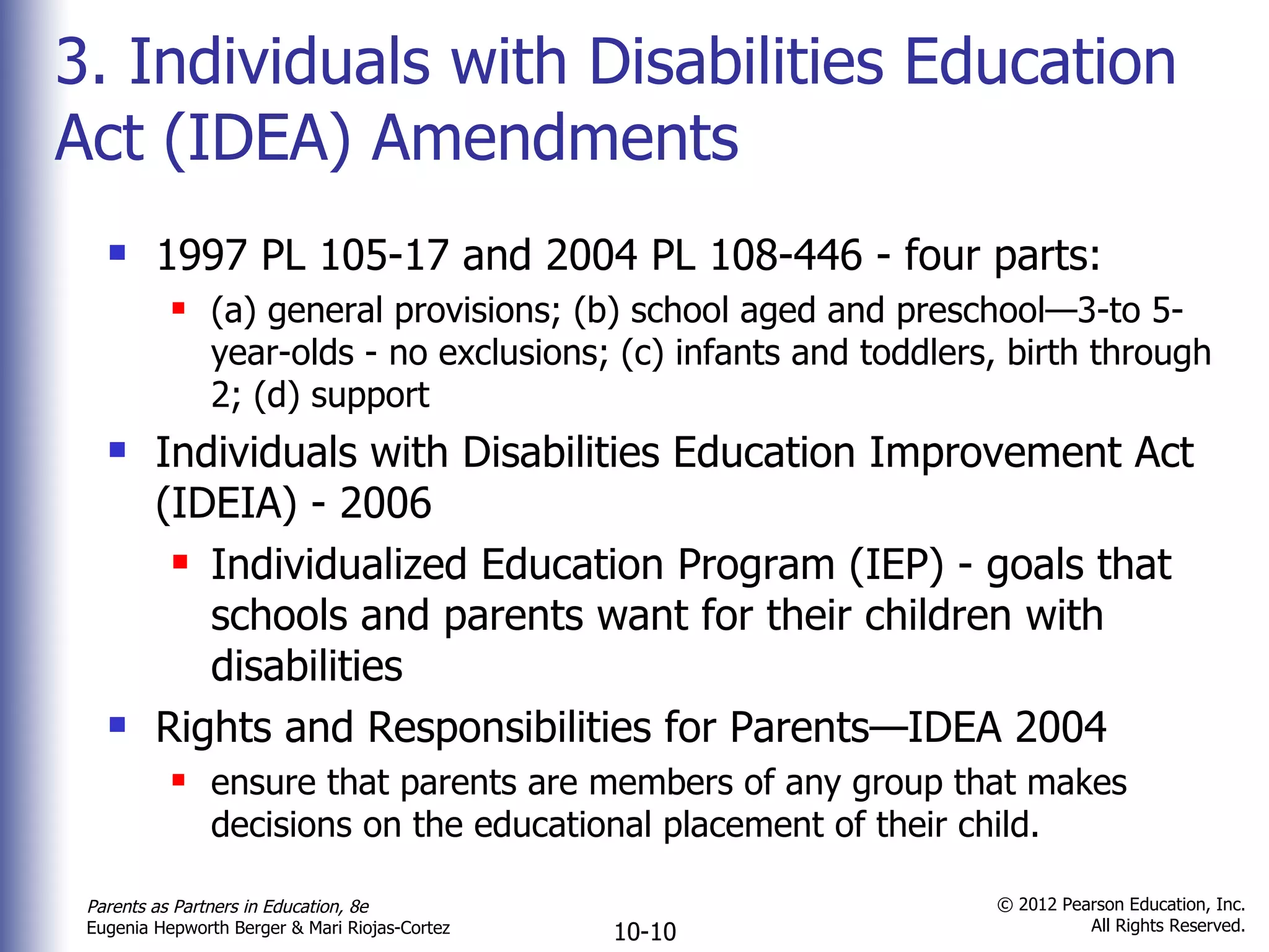 3. Individuals with Disabilities Education Act (IDEA) Amendments 1997 PL 105-17 and 2004 PL 108-446 - four parts:  (a) general provisions; (b) school aged and preschool—3-to 5-year-olds - no exclusions; (c) infants and toddlers, birth through 2; (d) support Individuals with Disabilities Education Improvement Act (IDEIA) - 2006  Individualized Education Program (IEP) - goals that schools and parents want for their children with disabilities Rights and Responsibilities for Parents—IDEA 2004 ensure that parents are members of any group that makes decisions on the educational placement of their child. 