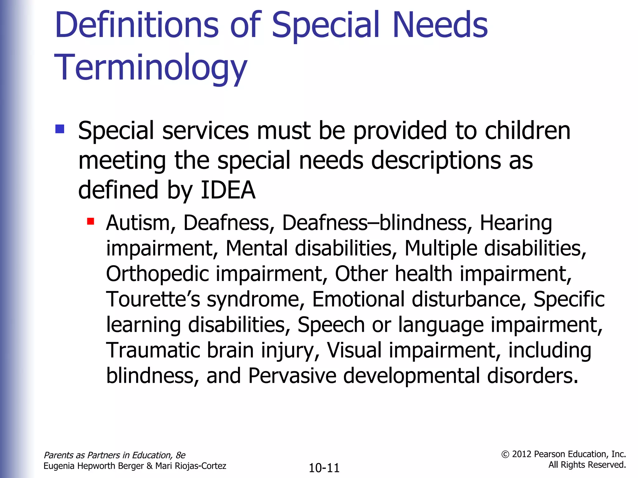 Definitions of Special Needs Terminology Special services must be provided to children meeting the special needs descriptions as defined by IDEA Autism, Deafness, Deafness–blindness, Hearing impairment, Mental disabilities, Multiple disabilities, Orthopedic impairment, Other health impairment, Tourette ’s syndrome, Emotional disturbance, Specific learning disabilities, Speech or language impairment, Traumatic brain injury, Visual impairment, including blindness, and Pervasive developmental disorders. 