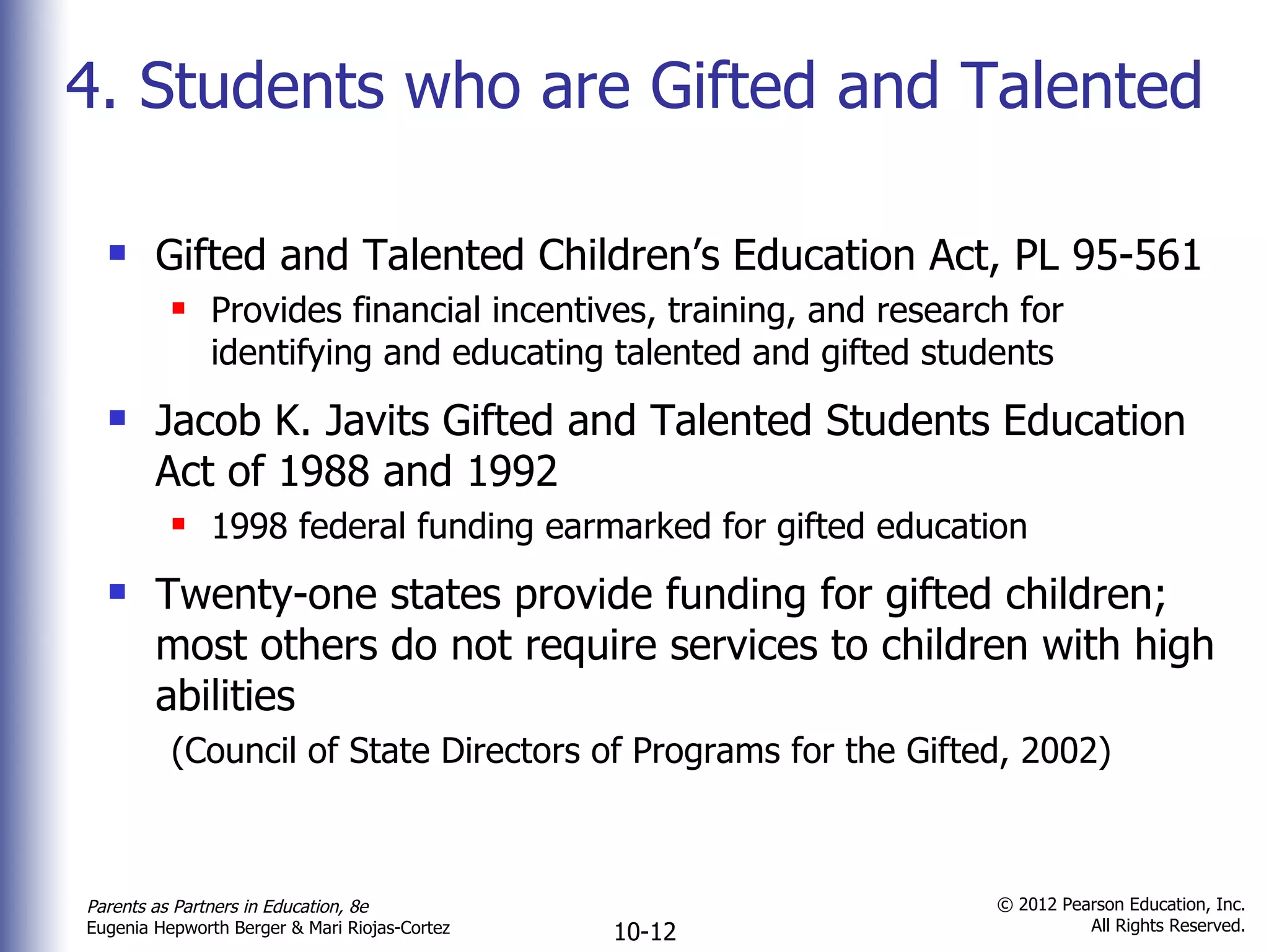 4. Students who are Gifted and Talented Gifted and Talented Children ’s Education Act, PL 95-561 Provides financial incentives, training, and research for identifying and educating talented and gifted students Jacob K. Javits Gifted and Talented Students Education Act of 1988 and 1992 1998 federal funding earmarked for gifted education Twenty-one states provide funding for gifted children; most others do not require services to children with high abilities  (Council of State Directors of Programs for the Gifted, 2002) 