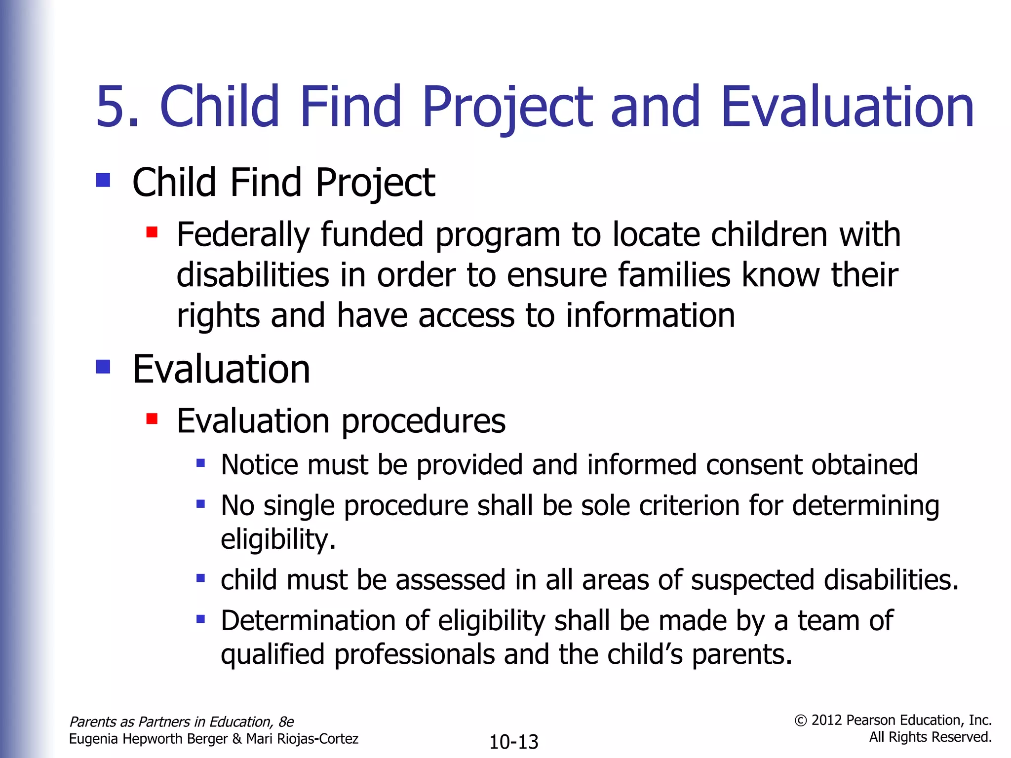 5. Child Find Project and Evaluation Child Find Project Federally funded program to locate children with disabilities in order to ensure families know their rights and have access to information Evaluation Evaluation procedures Notice must be provided and informed consent obtained No single procedure shall be sole criterion for determining eligibility. child must be assessed in all areas of suspected disabilities. Determination of eligibility shall be made by a team of qualified professionals and the child ’s parents. 