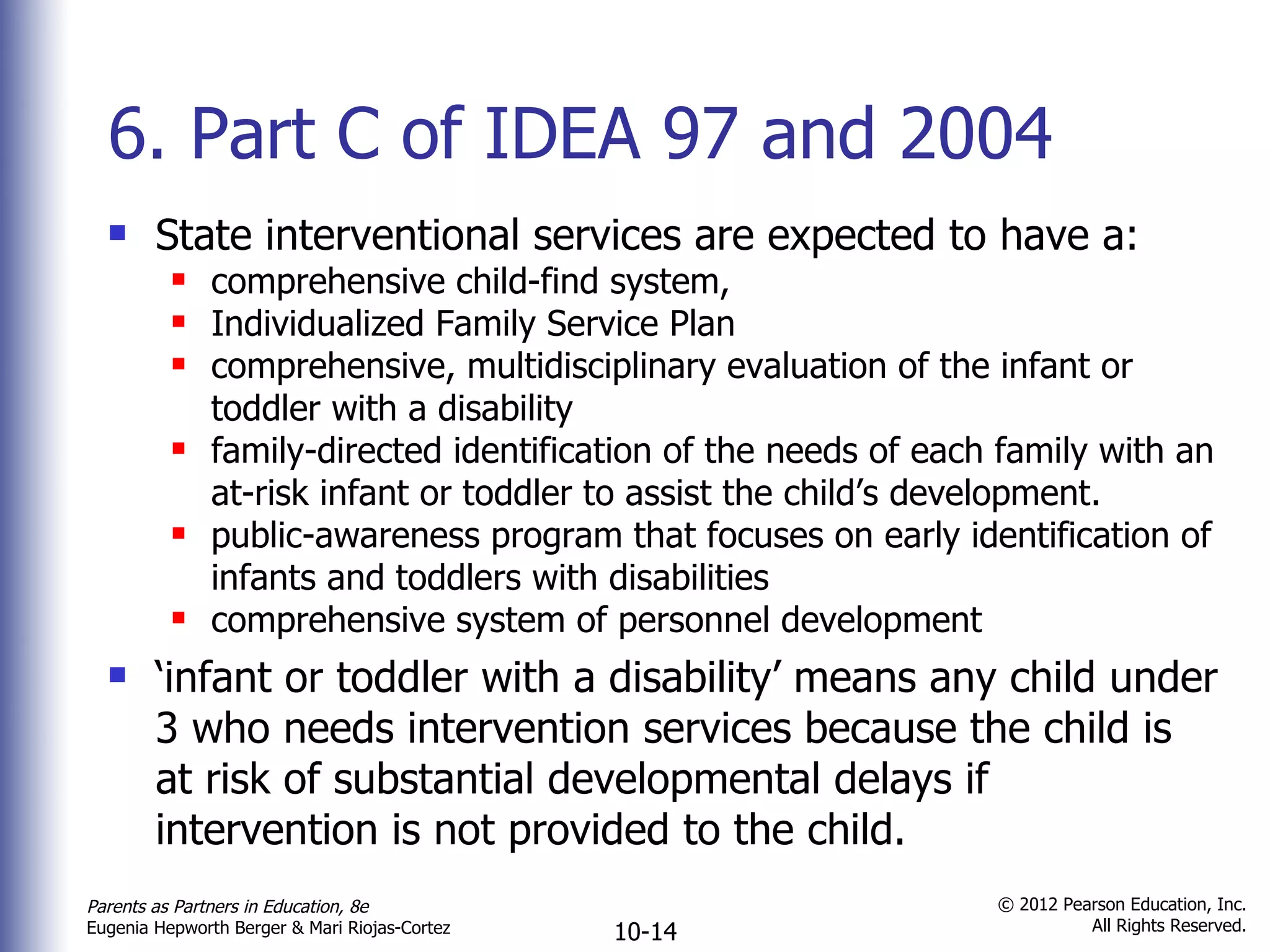6. Part C of IDEA 97 and 2004 State interventional services are expected to have a: comprehensive child-find system, Individualized Family Service Plan comprehensive, multidisciplinary evaluation of the infant or toddler with a disability family-directed identification of the needs of each family with an at-risk infant or toddler to assist the child ’s development. public-awareness program that focuses on early identification of infants and toddlers with disabilities comprehensive system of personnel development ‘ infant or toddler with a disability’ means any child under 3 who needs intervention services because the child is at risk of substantial developmental delays if intervention is not provided to the child. 