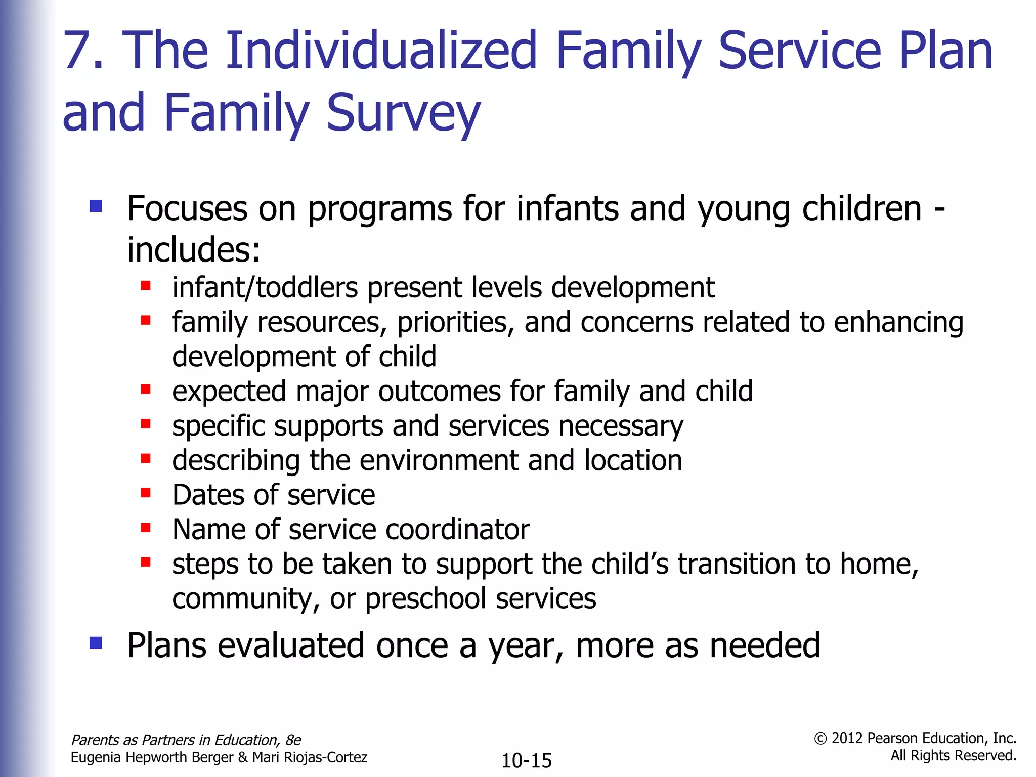 7. The Individualized Family Service Plan and Family Survey Focuses on programs for infants and young children - includes: infant/toddlers present levels development family resources, priorities, and concerns related to enhancing development of child expected major outcomes for family and child specific supports and services necessary describing the environment and location Dates of service Name of service coordinator steps to be taken to support the child ’s transition to home, community, or preschool services Plans evaluated once a year, more as needed 