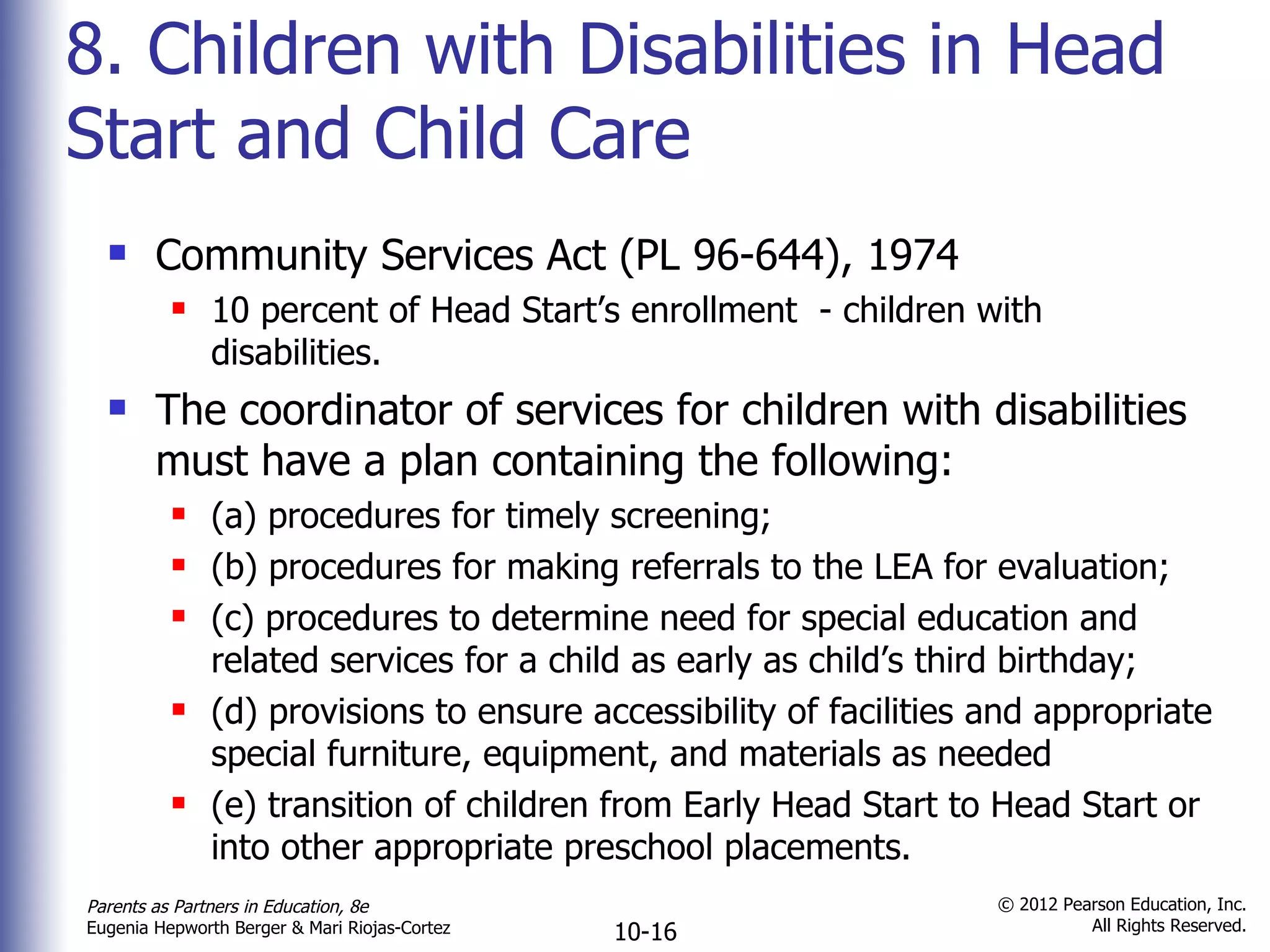 8. Children with Disabilities in Head Start and Child Care Community Services Act (PL 96-644), 1974 10 percent of Head Start ’s enrollment  - children with disabilities. The coordinator of services for children with disabilities  must have a plan containing the following: (a) procedures for timely screening;  (b) procedures for making referrals to the LEA for evaluation; (c) procedures to determine need for special education and related services for a child as early as child ’s third birthday;  (d) provisions to ensure accessibility of facilities and appropriate special furniture, equipment, and materials as needed (e) transition of children from Early Head Start to Head Start or into other appropriate preschool placements. 