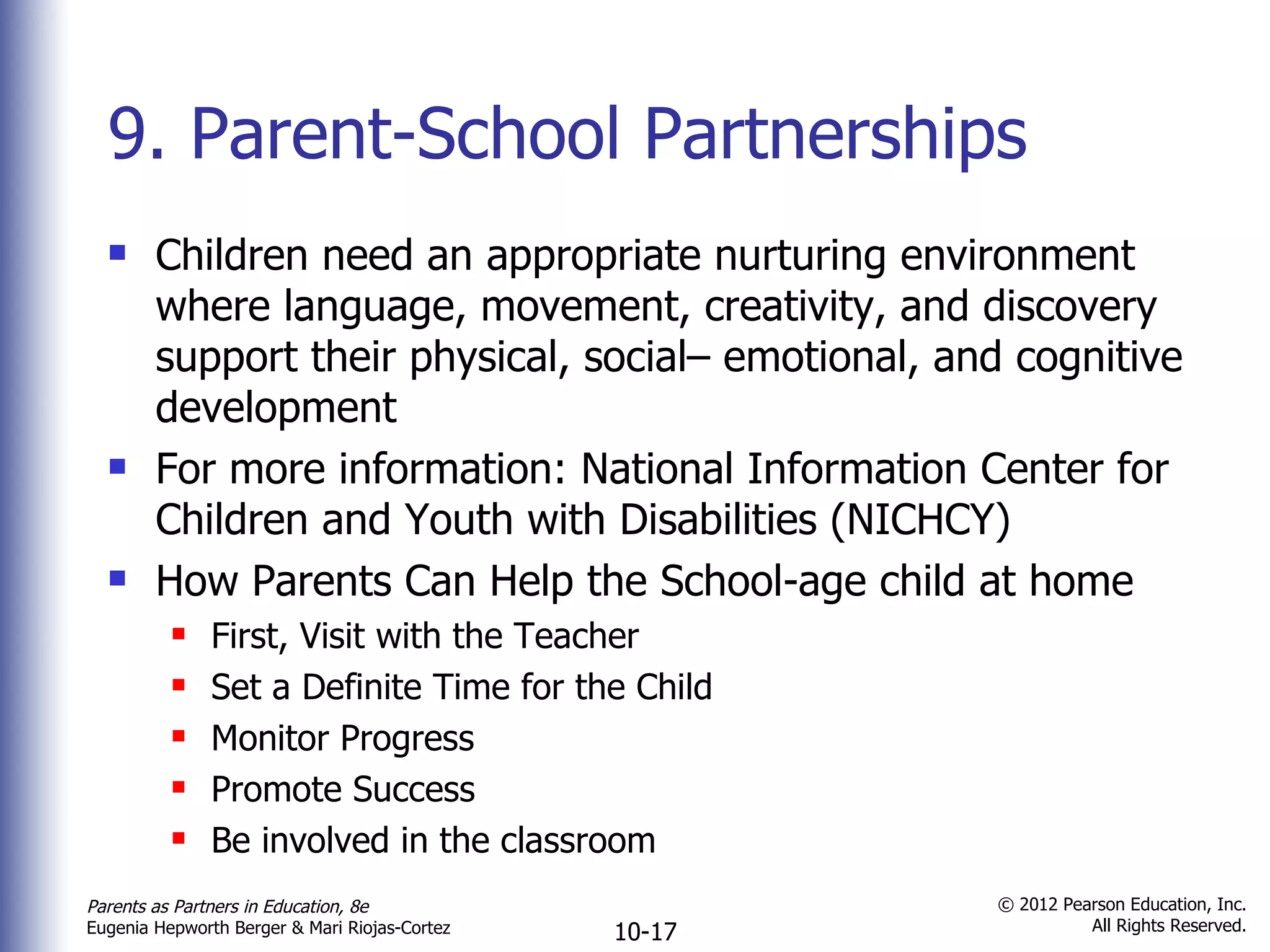 9. Parent-School Partnerships Children need an appropriate nurturing environment where language, movement, creativity, and discovery support their physical, social– emotional, and cognitive development For more information: National Information Center for Children and Youth with Disabilities (NICHCY) How Parents Can Help the School-age child at home First, Visit with the Teacher Set a Definite Time for the Child Monitor Progress Promote Success Be involved in the classroom 