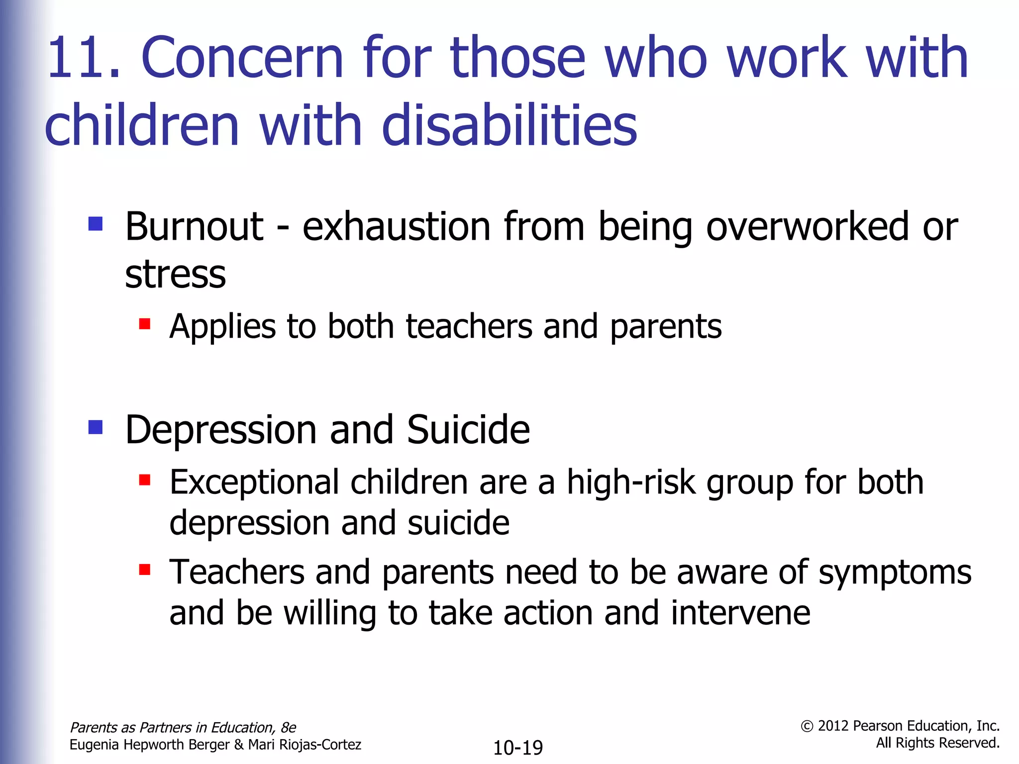 11. Concern for those who work with children with disabilities Burnout - exhaustion from being overworked or stress Applies to both teachers and parents Depression and Suicide Exceptional children are a high-risk group for both depression and suicide Teachers and parents need to be aware of symptoms and be willing to take action and intervene 