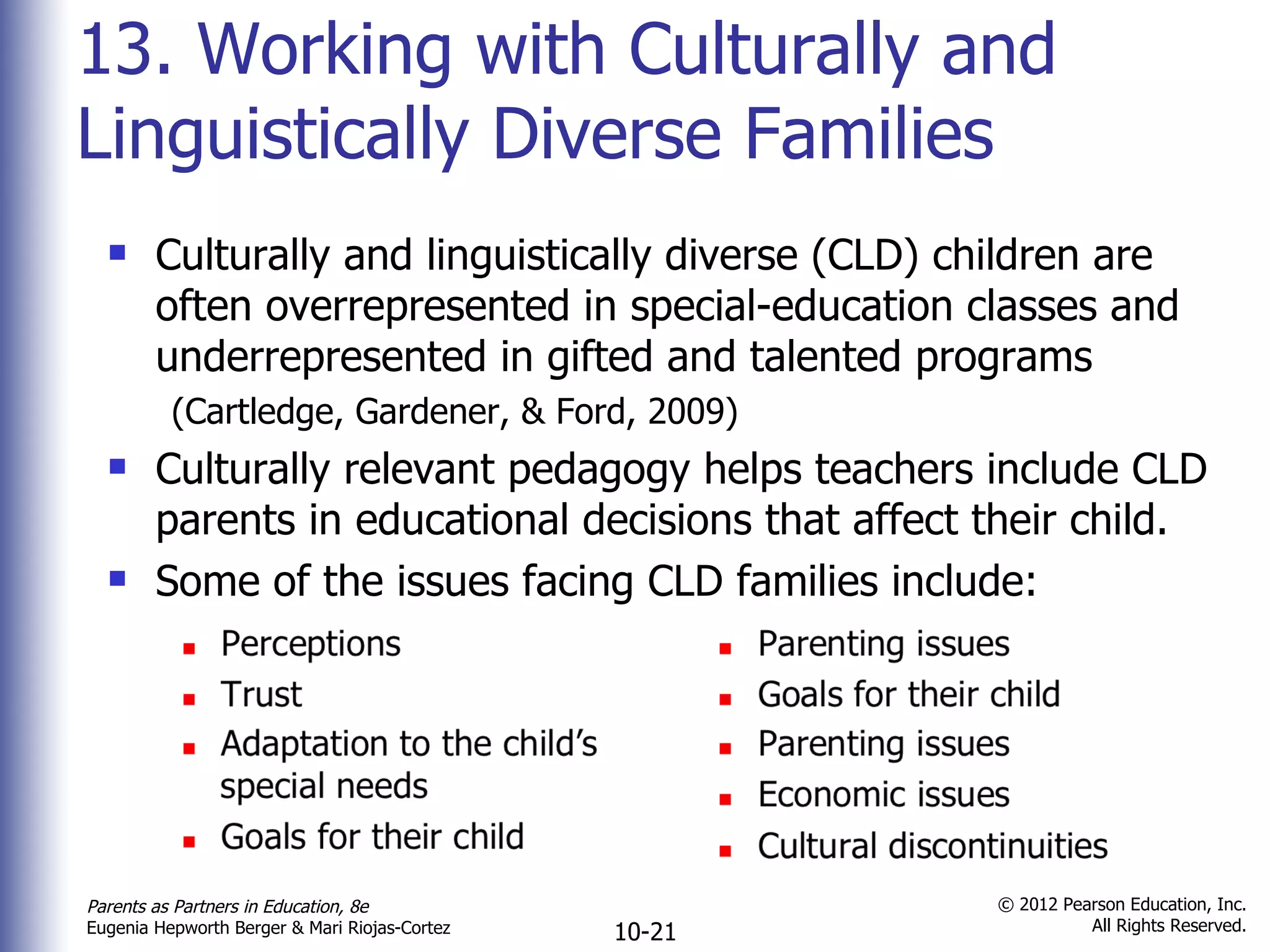 13. Working with Culturally and Linguistically Diverse Families Culturally and linguistically diverse (CLD) children are often overrepresented in special-education classes and underrepresented in gifted and talented programs (Cartledge, Gardener, & Ford, 2009) Culturally relevant pedagogy helps teachers include CLD parents in educational decisions that affect their child. Some of the issues facing CLD families include: 