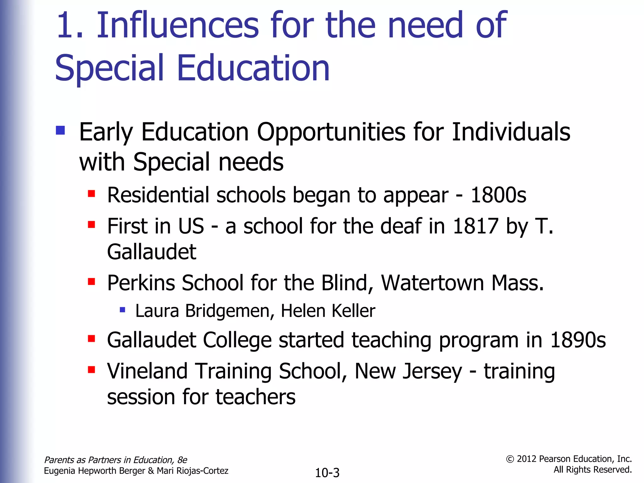 1. Influences for the need of Special Education Early Education Opportunities for Individuals with Special needs Residential schools began to appear - 1800s First in US - a school for the deaf in 1817 by T. Gallaudet Perkins School for the Blind, Watertown Mass. Laura Bridgemen, Helen Keller Gallaudet College started teaching program in 1890s Vineland Training School, New Jersey - training session for teachers 