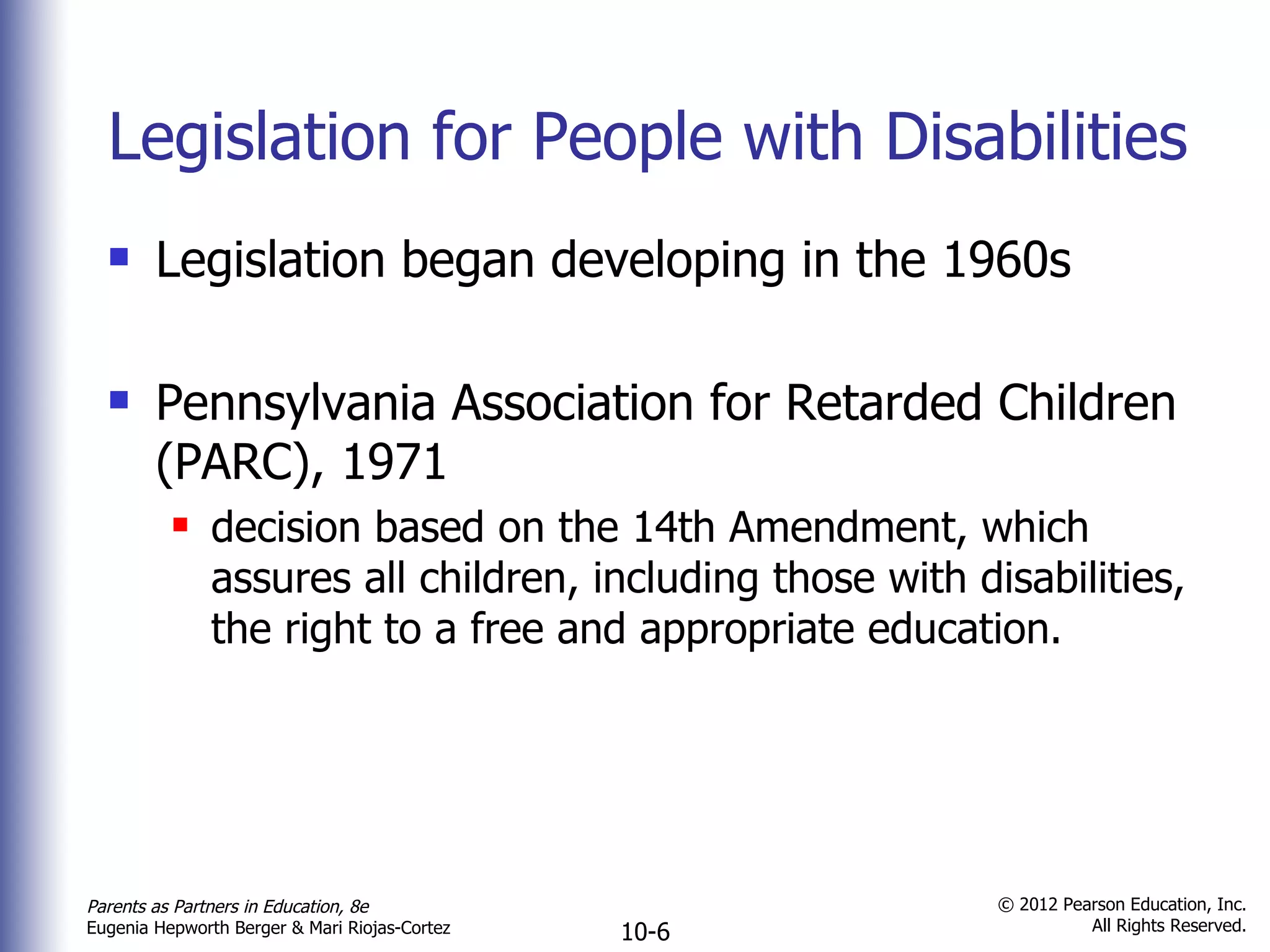 Legislation for People with Disabilities Legislation began developing in the 1960s Pennsylvania Association for Retarded Children (PARC), 1971 decision based on the 14th Amendment, which assures all children, including those with disabilities, the right to a free and appropriate education. 