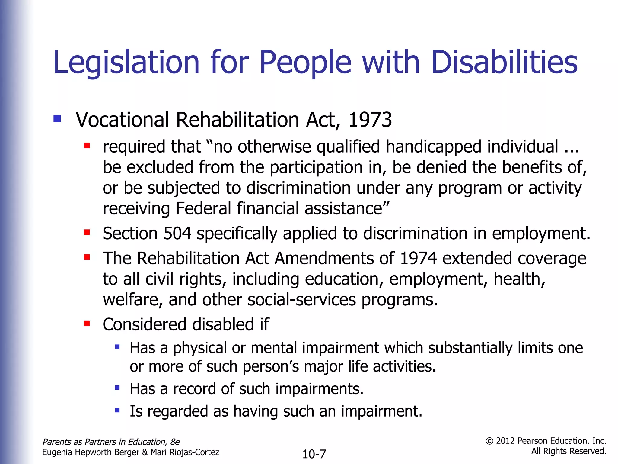 Legislation for People with Disabilities Vocational Rehabilitation Act, 1973 required that  “no otherwise qualified handicapped individual ... be excluded from the participation in, be denied the benefits of, or be subjected to discrimination under any program or activity receiving Federal financial assistance” Section 504 specifically applied to discrimination in employment. The Rehabilitation Act Amendments of 1974 extended coverage to all civil rights, including education, employment, health, welfare, and other social-services programs. Considered disabled if Has a physical or mental impairment which substantially limits one or more of such person ’s major life activities.  Has a record of such impairments. Is regarded as having such an impairment. 
