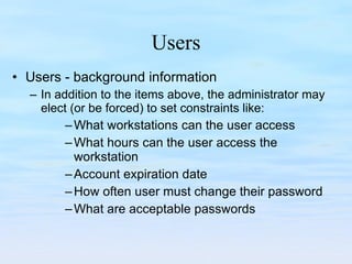 Users Users - background information In addition to the items above, the administrator may elect (or be forced) to set constraints like: What workstations can the user access What hours can the user access the workstation Account expiration date How often user must change their password What are acceptable passwords 