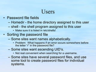 Users Password file fields Homedir - the home directory assigned to this user shell - the shell program assigned to this user Make sure it is listed in /etc/shells! Sorting the password file Some sites want names alphabetically. Problem:  What happens if an error occurs somewhere before the letter “r” in the password file? Some sites want ascending UID’s. Not real convenient when searching for a username. Some sites have several password files, and use some tool to create password files for individual systems. 