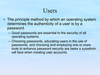 Users The principle method by which an operating system determines the authenticity of a user is by a password.  Good passwords are essential to the security of all operating systems.  Choosing passwords, educating users in the use of passwords, and choosing and employing one or more tools to enhance password security are tasks a sysadmin will face when creating user accounts. 