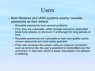 Users Both Windows and UNIX systems employ reusable passwords as their default.  Reusable passwords have several problems.  First, they are vulnerable, either through manual or automated brute force attacks, to discovery if unchanged for long periods of time..  Reusable passwords are vulnerable to their own quality; poorly chosen passwords are more easily guessed.  If the user accesses the system using an insecure connection such as  telnet  or  ftp , the user’s password is transmitted over the connection in clear text, which is easily intercepted if an attacker is listening.  