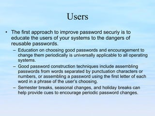 Users The first approach to improve password securiy is to educate the users of your systems to the dangers of reusable passwords.  Education on choosing good passwords and encouragement to change them periodically is universally applicable to all operating systems.  Good password construction techniques include assembling passwords from words separated by punctuation characters or numbers, or assembling a password using the first letter of each word in a phrase of the user’s choosing.  Semester breaks, seasonal changes, and holiday breaks can help provide cues to encourage periodic password changes. 