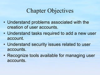 Chapter Objectives Understand problems associated with the creation of user accounts. Understand tasks required to add a new user account. Understand security issues related to user accounts. Recognize tools available for managing user accounts. 