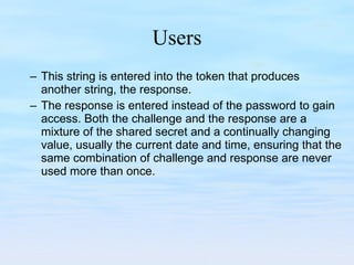 Users This string is entered into the token that produces another string, the response.  The response is entered instead of the password to gain access. Both the challenge and the response are a mixture of the shared secret and a continually changing value, usually the current date and time, ensuring that the same combination of challenge and response are never used more than once. 