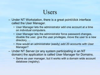 Users Under NT Workstation, there is a great point/click interface called the User Manager. User Manager lets the administrator add one account at a time on individual computers. User Manager lets the administrator force password changes, disable the user, give the user privileges, move the user to a new directory, ... How would an administrator (easily) add 20 accounts with User Manager? Under NT Server (or any system participating in an NT domain) the application is called User Manager for Domains. Same as user manager, but it works with a domain wide account database (registry).  