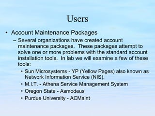 Users Account Maintenance Packages Several organizations have created account maintenance packages.  These packages attempt to solve one or more problems with the standard account installation tools.  In lab we will examine a few of these tools: Sun Microsystems - YP (Yellow Pages) also known as Network Information Service (NIS). M.I.T. - Athena Service Management System Oregon State - Asmodeus Purdue University - ACMaint 