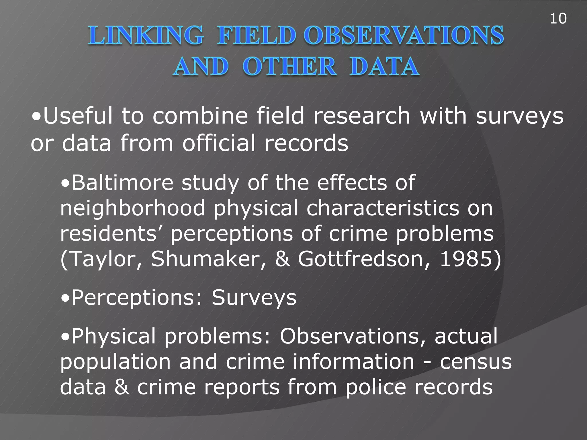 10




•Useful to combine field research with surveys
or data from official records
  •Baltimore study of the effects of
  neighborhood physical characteristics on
  residents’ perceptions of crime problems
  (Taylor, Shumaker, & Gottfredson, 1985)
  •Perceptions: Surveys
  •Physical problems: Observations, actual
  population and crime information - census
  data & crime reports from police records
 