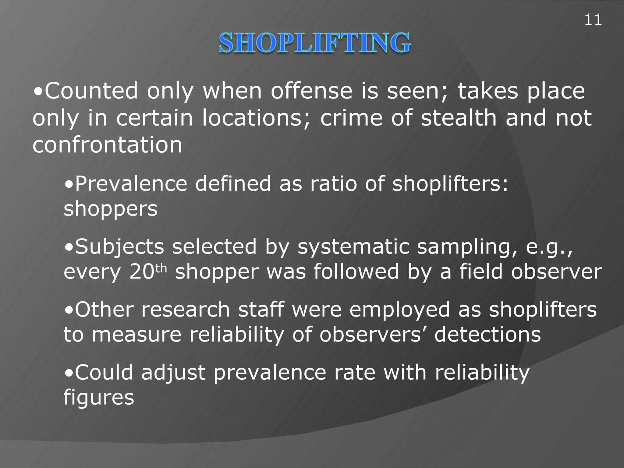 11



•Counted only when offense is seen; takes place
only in certain locations; crime of stealth and not
confrontation
  •Prevalence defined as ratio of shoplifters:
  shoppers
  •Subjects selected by systematic sampling, e.g.,
  every 20th shopper was followed by a field observer
  •Other research staff were employed as shoplifters
  to measure reliability of observers’ detections
  •Could adjust prevalence rate with reliability
  figures
 