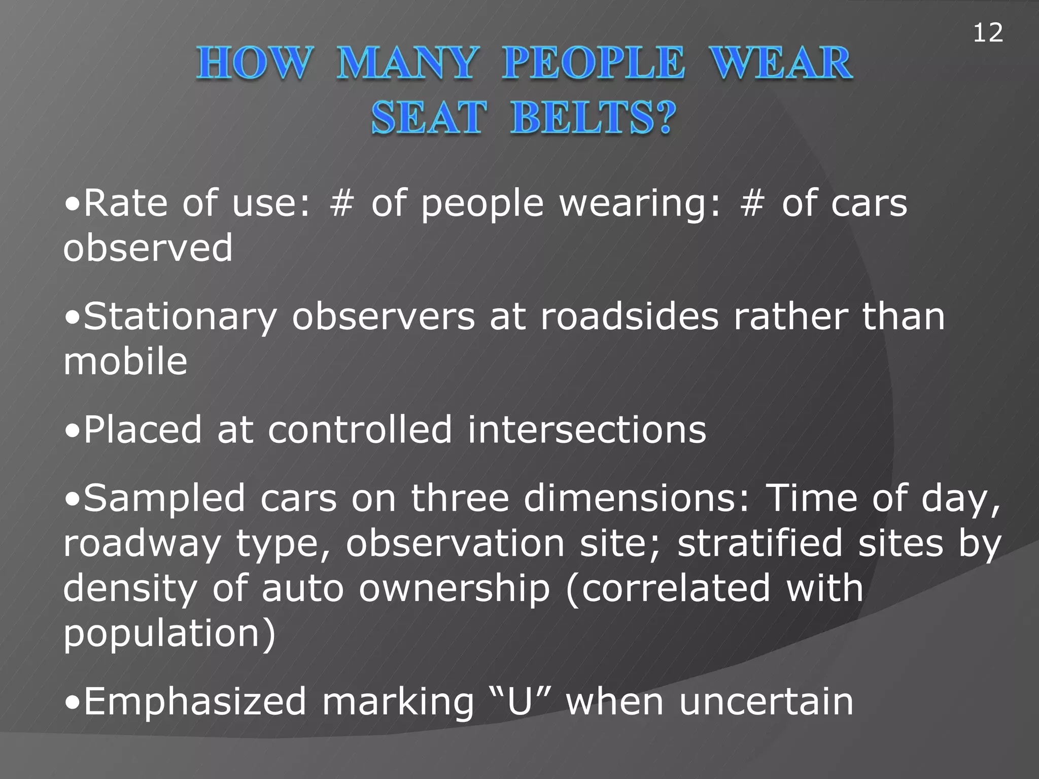 12




•Rate of use: # of people wearing: # of cars
observed
•Stationary observers at roadsides rather than
mobile
•Placed at controlled intersections
•Sampled cars on three dimensions: Time of day,
roadway type, observation site; stratified sites by
density of auto ownership (correlated with
population)
•Emphasized marking “U” when uncertain
 