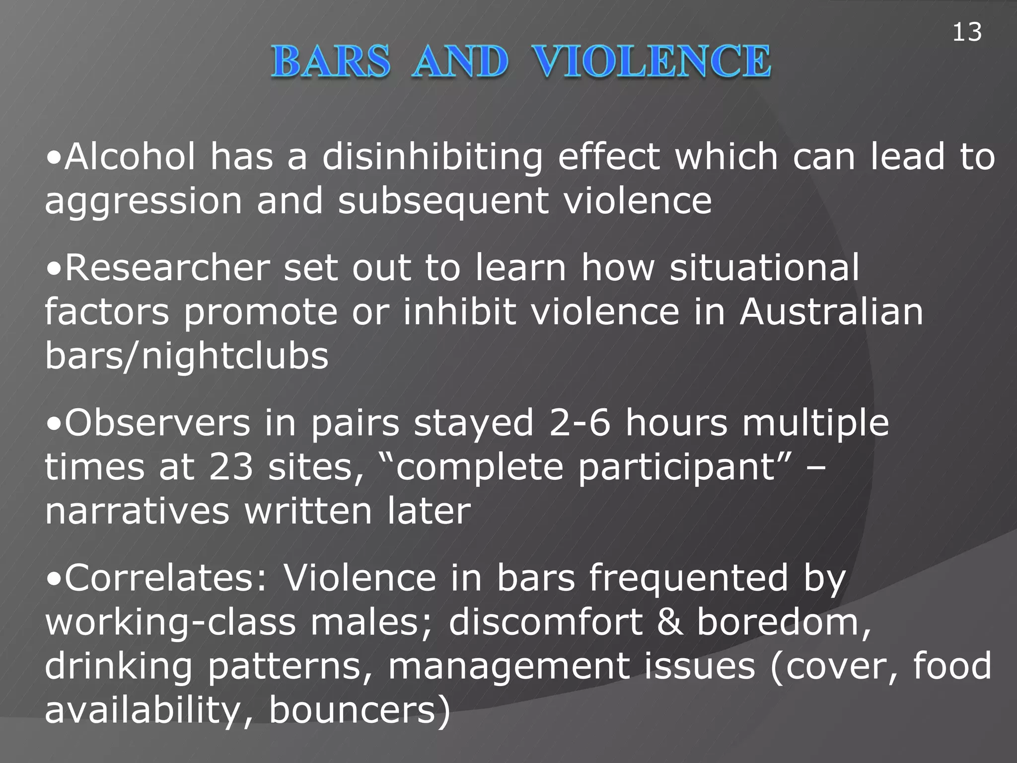 13




•Alcohol has a disinhibiting effect which can lead to
aggression and subsequent violence
•Researcher set out to learn how situational
factors promote or inhibit violence in Australian
bars/nightclubs
•Observers in pairs stayed 2-6 hours multiple
times at 23 sites, “complete participant” –
narratives written later
•Correlates: Violence in bars frequented by
working-class males; discomfort & boredom,
drinking patterns, management issues (cover, food
availability, bouncers)
 