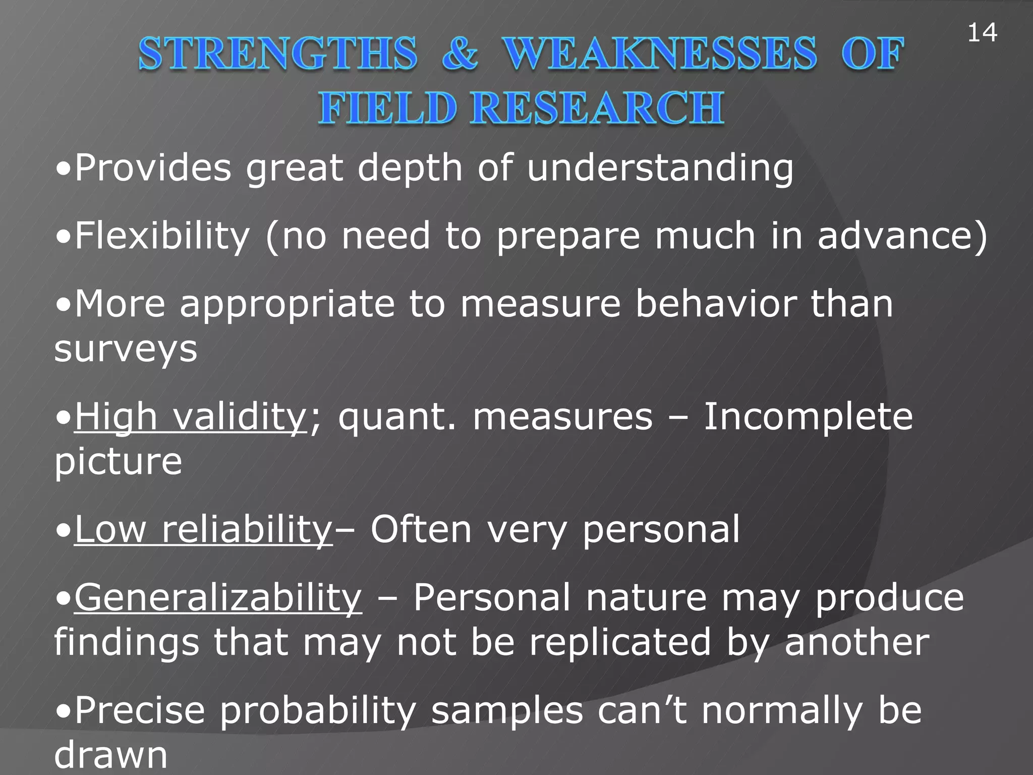 14




•Provides great depth of understanding
•Flexibility (no need to prepare much in advance)
•More appropriate to measure behavior than
surveys
•High validity; quant. measures – Incomplete
picture
•Low reliability– Often very personal
•Generalizability – Personal nature may produce
findings that may not be replicated by another
•Precise probability samples can’t normally be
drawn
 