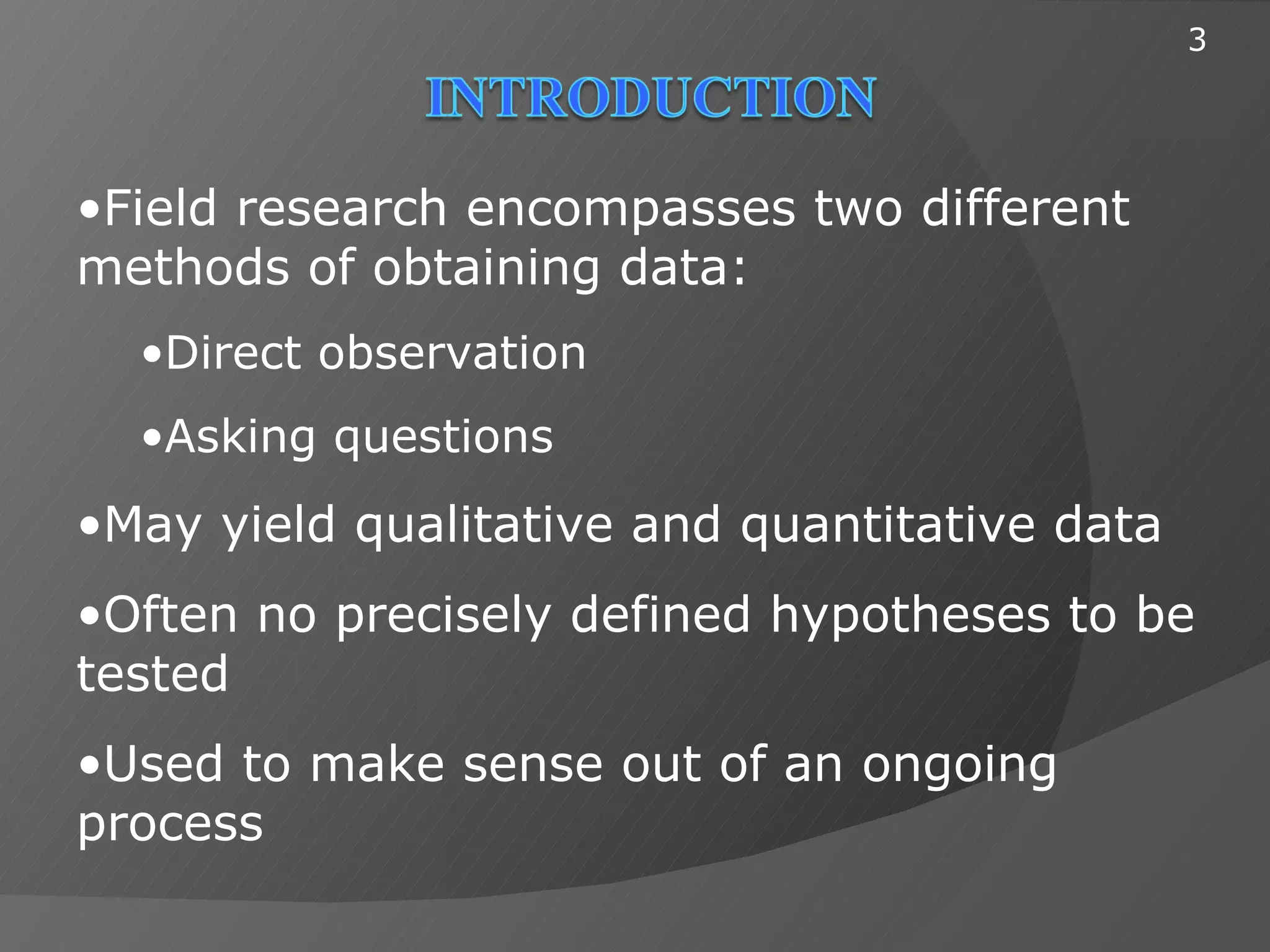 3




•Field research encompasses two different
methods of obtaining data:
  •Direct observation
  •Asking questions
•May yield qualitative and quantitative data
•Often no precisely defined hypotheses to be
tested
•Used to make sense out of an ongoing
process
 