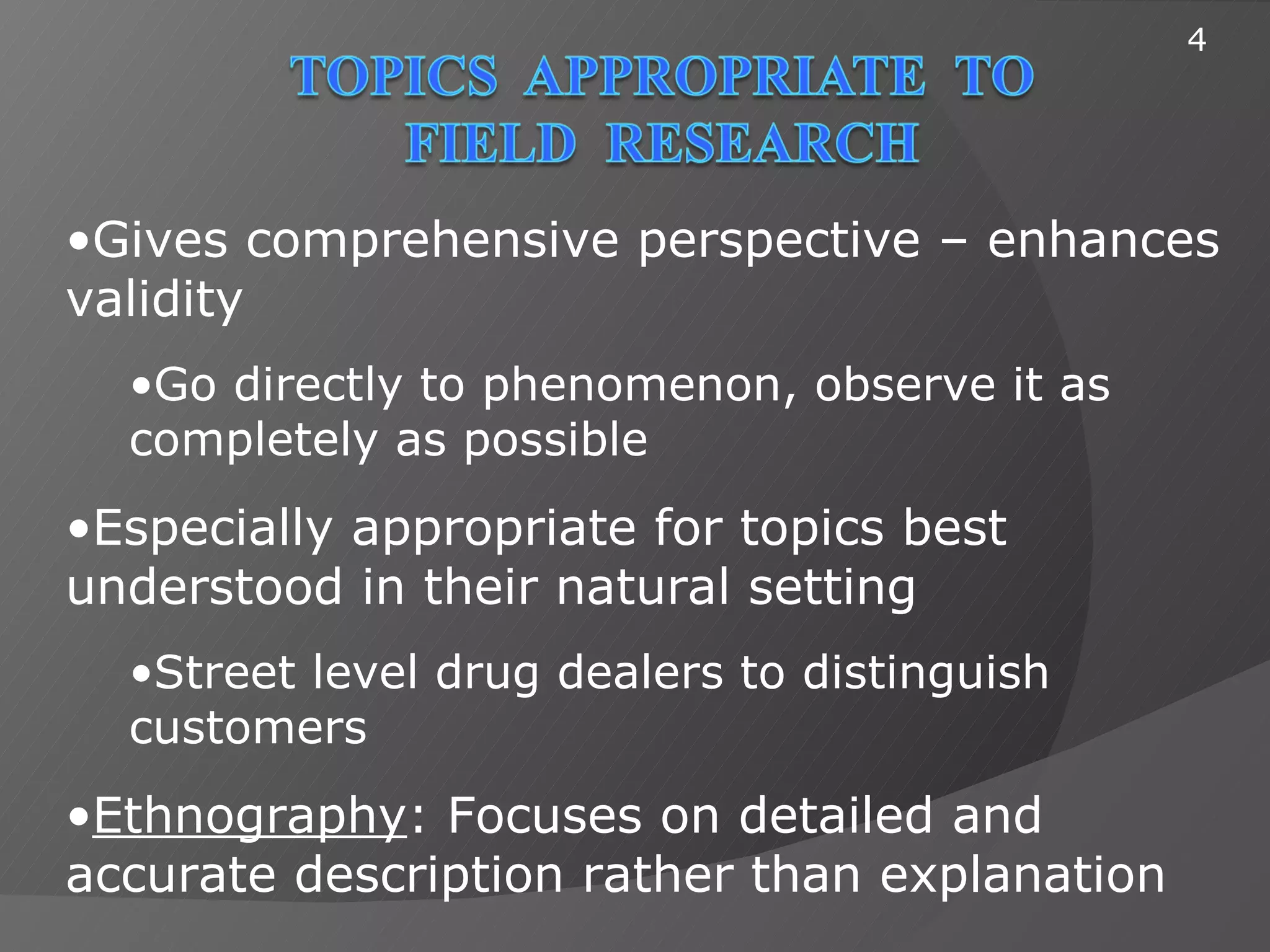 4




•Gives comprehensive perspective – enhances
validity
  •Go directly to phenomenon, observe it as
  completely as possible
•Especially appropriate for topics best
understood in their natural setting
  •Street level drug dealers to distinguish
  customers
•Ethnography: Focuses on detailed and
accurate description rather than explanation
 