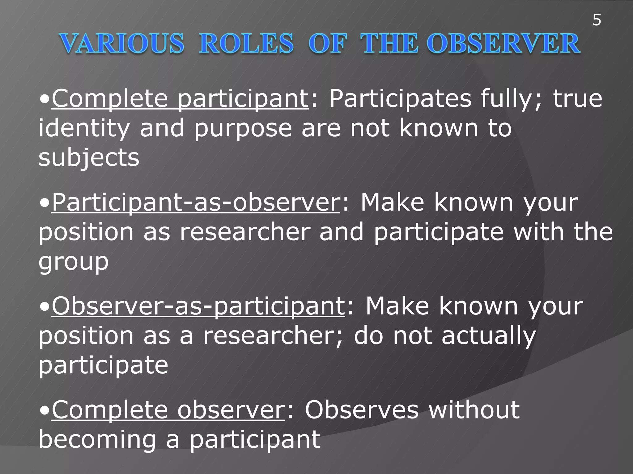 5




•Complete participant: Participates fully; true
identity and purpose are not known to
subjects
•Participant-as-observer: Make known your
position as researcher and participate with the
group
•Observer-as-participant: Make known your
position as a researcher; do not actually
participate
•Complete observer: Observes without
becoming a participant
 