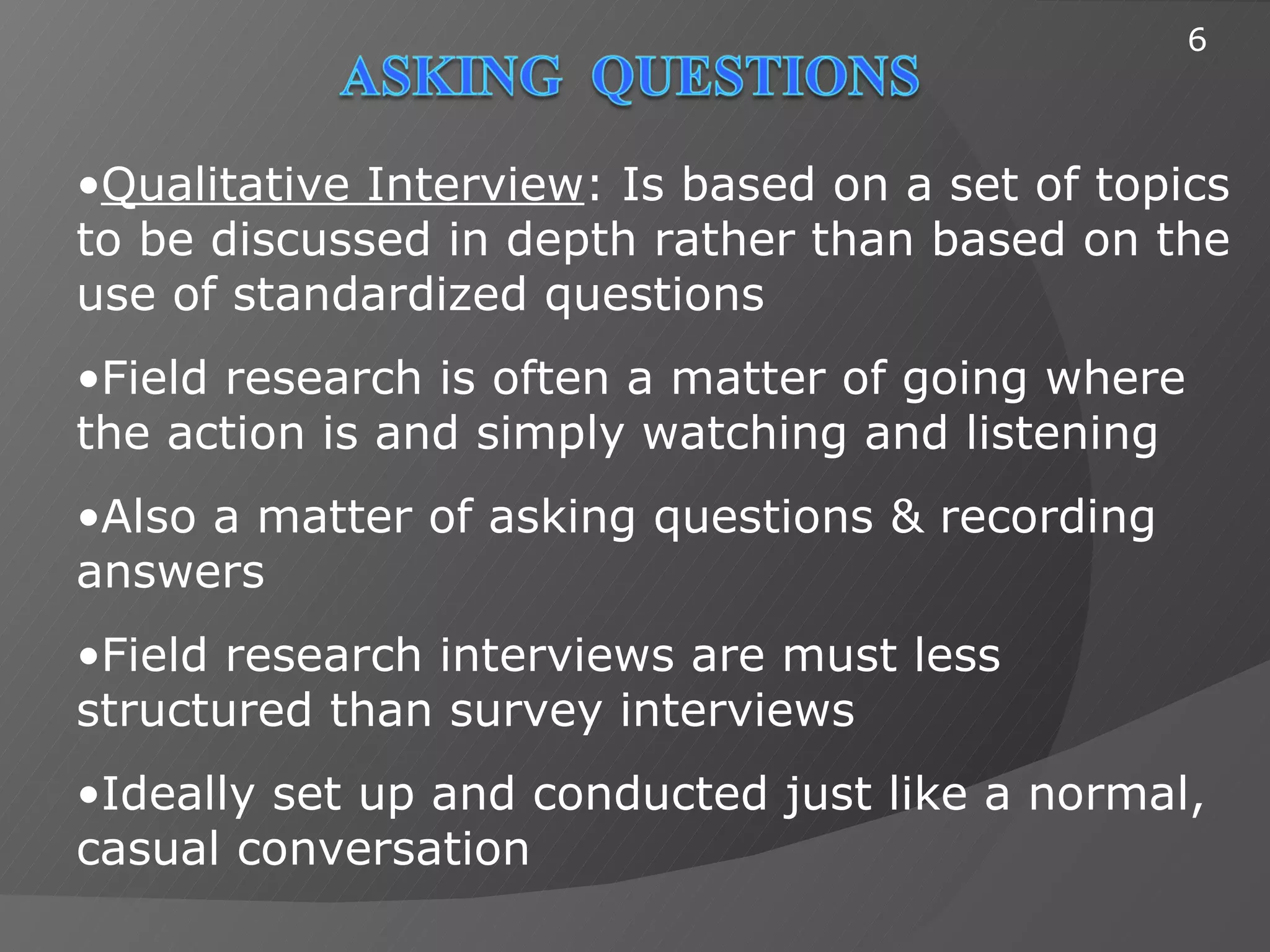 6



•Qualitative Interview: Is based on a set of topics
to be discussed in depth rather than based on the
use of standardized questions
•Field research is often a matter of going where
the action is and simply watching and listening
•Also a matter of asking questions & recording
answers
•Field research interviews are must less
structured than survey interviews
•Ideally set up and conducted just like a normal,
casual conversation
 