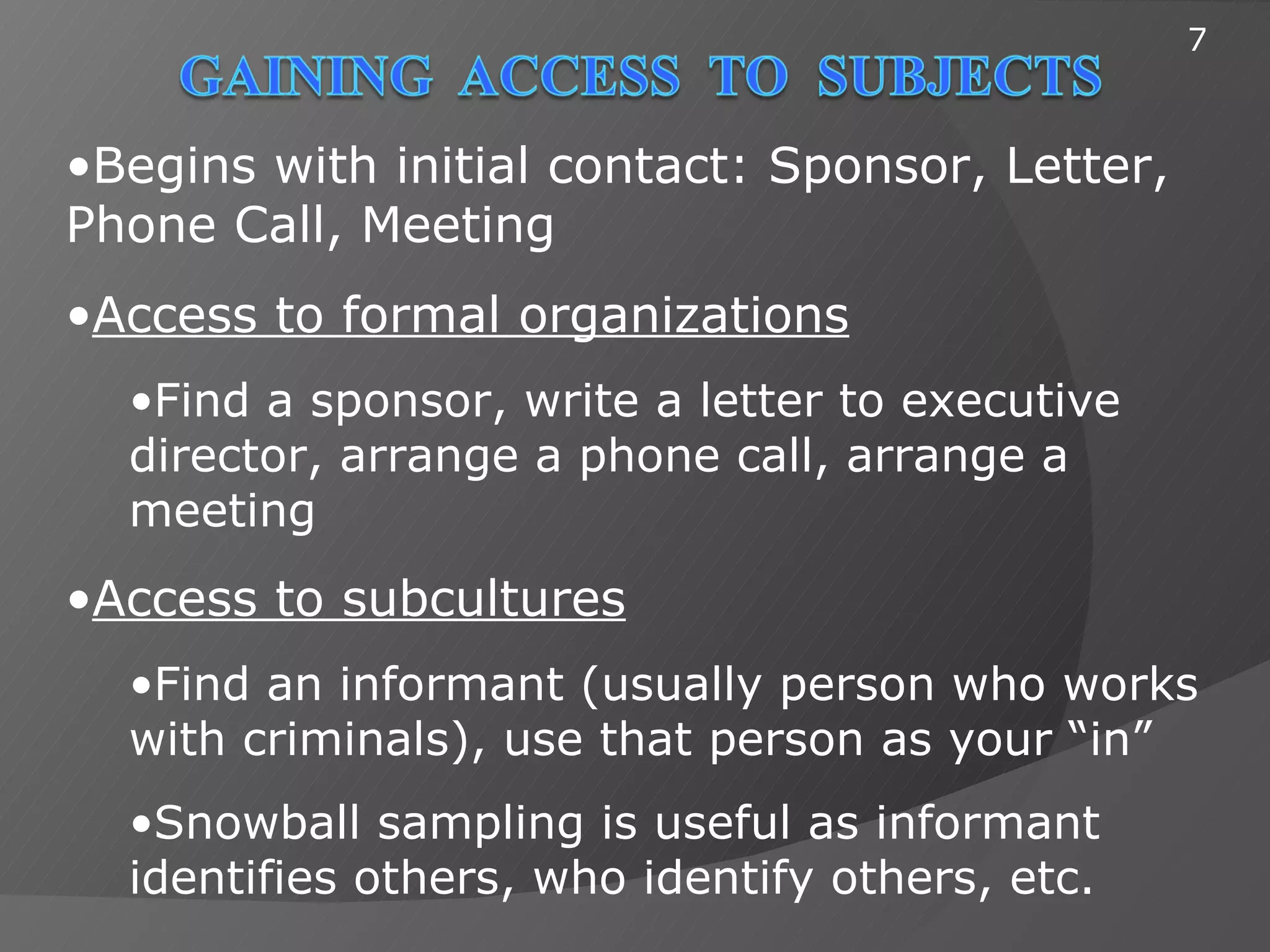 7



•Begins with initial contact: Sponsor, Letter,
Phone Call, Meeting
•Access to formal organizations
  •Find a sponsor, write a letter to executive
  director, arrange a phone call, arrange a
  meeting
•Access to subcultures
  •Find an informant (usually person who works
  with criminals), use that person as your “in”
  •Snowball sampling is useful as informant
  identifies others, who identify others, etc.
 