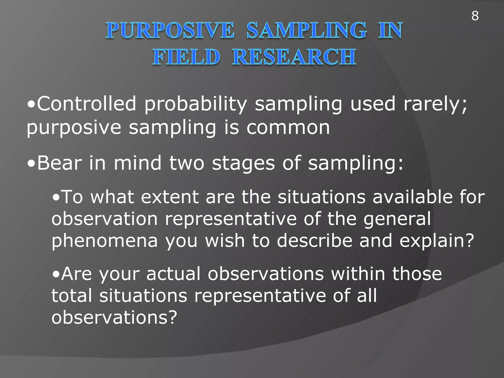 8




•Controlled probability sampling used rarely;
purposive sampling is common
•Bear in mind two stages of sampling:
  •To what extent are the situations available for
  observation representative of the general
  phenomena you wish to describe and explain?
  •Are your actual observations within those
  total situations representative of all
  observations?
 