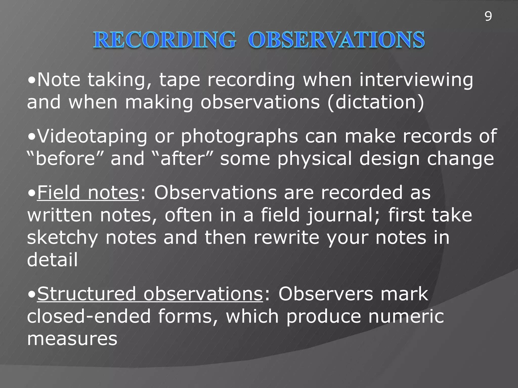 9




•Note taking, tape recording when interviewing
and when making observations (dictation)
•Videotaping or photographs can make records of
“before” and “after” some physical design change
•Field notes: Observations are recorded as
written notes, often in a field journal; first take
sketchy notes and then rewrite your notes in
detail
•Structured observations: Observers mark
closed-ended forms, which produce numeric
measures
 