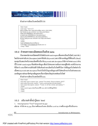 ตอนที่ 2 : เรื่องนารูสําหรับเว็บมาสเตอร

                      ตัวอยางการเขียนเว็บเพจโดยใช CSS

                      <html><head>
                      <style type= “text/css”>
                      body{scrollbar-base-color:red;scrollbar-arrow-color:white;
                      font-family:ms sans serif;font-size:10px;color:black;}
                      a:link{color:#0000ff;text-decoration:none;}
                      a:visited{color:#000080;text-decoration:none;}
                      a:hover{color:#008080;text-decoration:underline;}
                      td{font-family:ms sans serif;font-size:10px;color:black;}
                      </style>
                      </head>
                      <body>คนไทยชอบอานภาษาไทย<br>
                      <a href=http://www.thaiall.com>thaiall.com</a>
                      </body></html>


             10.2 กําหนดรายละเอียดของเว็บดวย meta
                       เว็บมาสเตอรมากมายไมเคยเขาเว็บไซตประเภท search engine เพือลงทะเบียนเว็บไซต (Add URL)
                                                                                   ่
             โดยไปกรอกคําอธิบาย (Description) และคําสืบคน (Keywords) เพราะไดกรอกขอมูลไวทสวนหัว (Head)
                                                                                                  ี่ 
             ของทุกเว็บเพจ สําหรับรายละเอียดทีจาเปน คือ keywords และ description ถามีการกําหนด meta 2 สวน
                                                  ่ํ
             นีไว บรรดา search engine ทีแขงขันหาขอมูล เพือนําไปสนองความตองการของผูสบคน จะสงโปรแกรม
                 ้                        ่                 ่                              ื
             ทีเรียกวา robot ซึงทํางานอัตโนมัติ ไปสืบคนอยางละเอียดในเว็บไซตทวโลก วามีขอมูลเว็บไซตอยางไร
               ่                ่                                                    ั่       
             เมือพบ keywords และ description ก็จะนําไปเก็บในฐานขอมูล แตถาไมพบมักจะอานในสวนของ title
                   ่                                                             
             และขอมูลบางสวนมาจัดทําฐานขอมูลแทน ซึงอาจไมตรงวัตถุประสงคของเว็บไซต
                                                        ่
                       ตัวอยางการเขียนเว็บเพจโดยใช meta
                      <html><head>
                      <meta http-equiv=content-type content=”text/html; charset=windows-874”>
                      <meta name=keywords content= “source,search,group,web,thai,thaiall”>
                      <meta name=description content= “Center of all thai website and database.”>
                      </head>
                      <body>search engine ชอบเว็บแบบที่มี meta เพราะจะมีขอมูลใหเขา
                      </body>
                      </html>




             10.3 อธิบายคําสั่งนารูของ html
             1. <body bgproperties=”fixed” background=sky.jpg>
             อธิบาย ทําใหภาพ sky.jpg เปนภาพพื้นของเว็บเพจ เมื่อเลื่อน scroll bar ภาพพื้นจะอยูคงที่ไมเลื่อนตาม



     <<<     82                                                                       Introduction to Webmaster




PDF created with FinePrint pdfFactory Pro trial version http://www.pdffactory.com
 