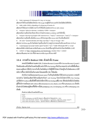 บทที่ 10 : เทคนิคนารูสําหรับการสรางเว็บไซต

                2. <body topmargin=0 leftmargin=0><img src=me.jpg>
                อธิบาย ทําใหเว็บเพจไมมชองไฟ เชน ภาพ me.jpg จะอยูชดดานบน และซาย โดยไมมชองไฟใหเห็น
                                         ี                          ิ                       ี
                3. <table width=100% cellpadding=0 cellspacing=0 border=0>
                อธิบาย ทําใหขอบตารางไมมความกวาง ทําใหไมเห็นรอยตอระหวาง row และ column
                                            ี
                4. <marquee behavior=alternate scrolldelay=1000></marquee>
                อธิบาย ขอความเลือนไปมาซายขวาชามาก ถาลดจํานวนของ scrolldelay จะทําใหเร็วขึ้น
                                   ่
                5. <marquee direction=up height=100 onmouseover= “stop();” onmouseout= “start();”></marquee>
                อธิบาย ขอความเลือนขึน เมือเลือน mouse เขาไปจะหยุด เลื่อน mouse ออก ก็จะเลื่อนขึ้นตอไป
                                  ่ ้ ่ ่
                6. <div style= “position:absolute; left:10px; top:10px;”><img src=me.jpg></div>




                                                                                                                                  2 : เรื่องนารูสําหรับเว็บมาสเตอร
                อธิบาย วางภาพ me.jpg ทับ โดยไมสนวาจุดนันจะมีอะไรวางอยู หางจากขอบดานซาย และดานบน 10 Pixel
                                                           ้
                7. <script language=javascript>window.open(“me.htm”, “me”, “width=300,height=99");</script>
                อธิบาย เมือมีการเปดเว็บเพจ จะเปดเว็บเพจ me.htm อีกหนาขึนมาคูกนในหนาตางใหม เปดทีเดียว 2 หนา
                          ่                                               ้    ั
                8. <embed src=http://lampang.thcity.com/burin2.mpg autoplay=false></embed>
                อธิบาย เพือแสดงภาพ VDO ทีไดภาพมาจากกลอง digital ทีถายภาพได
                            ่                 ่                         ่




                                                                                                                                 ตอนที่
                10.4 การสราง Redirect URL ดวยคําสั่ง Frame
                         หลายเว็บไซตตองการแสดง URL (Uniform Resource Locator หรือ Universal Resource Locator)
                                          
                ไวเหมือนเดิม แตไปเปดเว็บเพจใหมทอาจฝากไวกบ free hosting หรือเว็บมาสเตอรบางทานทีมพนทีของ
                                                            ี่          ั                                          ่ ี ื้ ่
                ตนเอง แตตองการใชบริการจากเว็บอืน โดยไมตองการใหผใชทวไปพบวาไมอยูในเว็บไซตของตน อาจใช
                                                         ่                   ู ั่                
                หลักการนีในการดึงเว็บอืนเขามาแสดง โดยแสดงชือ URL ไวเชนเดิม
                           ้                 ่                        ่
                         สําหรับการจดโดเมนเนม(Domain name) ในปจจุบนมีเสียคาใชจายประมาณ 600 บาทตอป
                                                                                   ั           
                หลายทาน ไมพรอมเสียคาใชจายเพิ่มสําหรับคา web hosting จึงนําเว็บไปฝากไวกับ free hosting
                แลวใชบริการ redirect เพือสังใหชี้ ไปยังเว็บทีฝากไวกบ free hosting แตชอ URL ทีเ่ ห็นยังเปนชือเว็บไซตเดิม
                                            ่ ่                 ่         ั               ื่                     ่
                ผูทใหบริการจดโดเมน และ redirect เชน domainatcost.com, thainic.com หรือ bythailand.com เปนตน
                   ี่
                ตัวอยางเว็บไซตของผูเ ขียนทีใชวธการนีเ้ ชน perlphpasp.com, lovelampang.com หรือ weblampang.com
                                                ่ ิี
                เปนตน
                         ตัวอยางการเขียนเว็บเพจโดยใช frame
                         <html>
                         <head>
                         <title>lovelampang.com ทุกบริการของเรา เพื่อคนลําปาง โดยคนลําปาง </title>
                         <meta name=keywords content= “love, lampang, e-commerce, education, travel, tourist”>
                         <meta name=description content= “ทุกบริการของเรา เพื่อคนลําปาง โดยคนลําปาง”>


                ปรับปรุง : มิถุนายน 2546                                                                                  83
                                                                                                                                 >>>
PDF created with FinePrint pdfFactory Pro trial version http://www.pdffactory.com
 