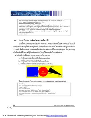 ตอนที่ 2 : เรื่องนารูสําหรับเว็บมาสเตอร

                     <body bgcolor=white omLoad=“thaiall_preloadlmages(‘leamx.gif’, ‘quizx.gif’,’searchx.gif’)”>
                     <a href=http://www.thaiall.com/leam target=blank
                     onmouseover=switchpic(‘learn’, ‘leamx.gif’)
                     onmouseout=switchpic(‘learn’. ‘learn.gif’)><img src=learn.gif name=learn border=0></a>
                     <a href=http://www.thaiall.com/quiz target=blank onmouseover=switchpic(‘quiz’, ‘quizx.gif’)
                     onmouseout=switchpic(‘quiz’, ‘quiz.gif’)><img src=quiz.gif name=quiz border=0></a>
                     <a href=http://www.thaiall.com/search.htm target=_blank onmouseover=switchpic
                     (‘search’, ‘searchx.gif’) onmouseout=switchpic(‘search’, ‘search.gif’)><img src=search.gif
                     name=search border=0></a>
                     </body></html>


             10.7 การสรางหลายลิงคบนภาพเดียวกัน
                       บางครังทานมีภาพอยูภาพหนึง แตตองการทํา link หลายแหงในภาพนัน เชน การทํา link ในแผนที่
                              ้                       ่                             ้
             จังหวัด หรือภาพเมนูทมขนาดใหญ เปนตน ตัวอยางนีคอการสราง 3 link ในภาพเดียว แตมรปแบบตางกัน
                                          ี่ ี                   ้ ื                           ีู
             3 แบบคือ สีเ่ หลียม วงกลม และหลายเหลียม สําหรับภาพทานอาจใชโปรแกรมเชน paint หรือ photoshop
                                ่                        ่
             สรางขึน แลวนําโปรแกรมทีผเ ู ขียนนําเสนอไปปรับปรุงใหสอดคลองกับความตองการ
                    ้                          ่
                 ตัวอยางเงือนไขทีตองการจากการ map ภาพชือ map.jpg
                            ่           ่                    ่
                      1. ถาคลิกบนภาพสีเ่ หลียมจะเปดเว็บ htmsamfd.htm
                                    ๊              ่
                      2. ถาคลิกบนภาพวงกลมจะเปดเว็บ htmsamfh.htm
                                  ๊
                      3. ถาคลิกบนภาพหลายเหลียมจะเปดเว็บ htmsamfw.htm
                                      ๊              ่




                     ตัวอยางโปรแกรมปรับปรุงมาจาก http://www.thaiall.com/learn/htmmap.htm
                     <html><body>
                     <img src=map.jpg border=0 usemap=#sample>
                     </body></html>
                     <map name= “sample”>
                     <area shape=rect coords= “5,10,100,90” href= “htmsamfd.htm”>
                     <area shape=circle coords= “140,50,40” href= “htmsamfh.htm”>
                     <area shape=poly coords= “180,50,200,15,300,80” href= “htmsamfw.htm”>
                     </map>




     <<<     86                                                                       Introduction to Webmaster




PDF created with FinePrint pdfFactory Pro trial version http://www.pdffactory.com
 
