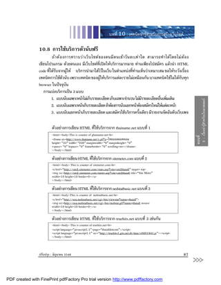 บทที่ 10 : เทคนิคนารูสําหรับการสรางเว็บไซต

                10.8 การใชบริการตัวนับฟรี
                        ถ า ต อ งการทราบว า เว็ บ ไซต ข องตนมี ค นเขาวั น ละเท า ใด สามารถทํ า ได โ ดยไม ต  อ ง
                เขียนโปรแกรม ดวยตนเอง มีเว็บไซตที่เปดใหบริการมากมาย ทานเพียงไปสมัคร แลวนํา HTML
                code ทีไดรบจากผูให บริการนํามาใสไวในเว็บ ในตําแหนงที่ทานเห็นวาเหมาะสม ขอใหระวังเรื่อง
                       ่ ั          
                เทคนิคการใชตวนับ เพราะเทคนิค ของผูใหบริการแตละรายไมเหมือนกัน บางเทคนิคใชไมไดกับทุก
                                  ั                        
                browser ในปจจุบัน
                   การแบงบริการเปน 3 แบบ
                        1. แบบนับเฉพาะหนาไมเก็บรายละเอียด เก็บเฉพาะจํานวน ไมมรายละเอียดอืนเพิมเติม
                                                                                        ี       ่ ่




                                                                                                                                2 : เรื่องนารูสําหรับเว็บมาสเตอร
                        2. แบบนับเฉพาะหนาเก็บรายละเอียด ถาตองการนับแยกหนาตองสมัครใหมใหแตละหนา
                        3. แบบนับแยกหนาเก็บรายละเอียด และสมัครใชบริการครังเดียว มีรายงานจัดอันดับเว็บเพจ
                                                                                     ้

                         ตัวอยางการเขียน HTML ที่ใชบริการจาก thainame.net แบบที่ 1
                         <html><body>This is counter of ghainame.net<br>




                                                                                                                               ตอนที่
                         <iframe src=http://www.thainame.net/c.pl?u=ไทยออลดอทคอม
                         height= “33” width= “230” marginwidth= “0” marginheight= “0”
                         vspace= “0” hspace= “0” frameborder= “0” scrolling=no></iframe>
                         </body></html>

                         ตัวอยางการเขียน HTML ทีใชบริการจาก sitemeter.com แบบที่ 2
                                                 ่
                         <html><body> This is counter of sitemeter.com<br>
                         <a href=“http://sm2.sitemeter.com/stats.asp?site=sm2thaiall” target= top>
                         <img src=http://sm2.sitemeter.com/meter.asp?site=sm2thaiall title=“Site Meter”
                         width=10 height=10 border=0></a>
                         </body></html>

                         ตัวอยางการเขียน HTML ทีใชบริการจาก nedstatbasic.net แบบที่ 3
                                                 ่
                         <html><body>This is counter of nedstatbasic.net<br>
                         <a href=“http://usa.nedstatbasic.net/cgi-bin/viewstat?name=thaiall”>
                         <img src=http://usa.nedstatbasic.net/cgi-bin/nedstat.gif?name=thaiall nosave
                         width=10 height=10 border=0></a>
                         </body></html>

                         ตัวอยางการเขียน HTML ที่ใชบริการจาก truehits.net แบบที่ 3 เชนกัน
                         <html><body> This is counter of truehits.net<br>
                         <script language=“javascript1.1”>page=“thaialldotcom”</script>
                         <script language=“javascript1.1” src=“http://truehits1.gits.net.th/data/c0001941.js”></script>
                         </body></html>



                ปรับปรุง : มิถุนายน 2546                                                                                  87
                                                                                                                               >>>
PDF created with FinePrint pdfFactory Pro trial version http://www.pdffactory.com
 